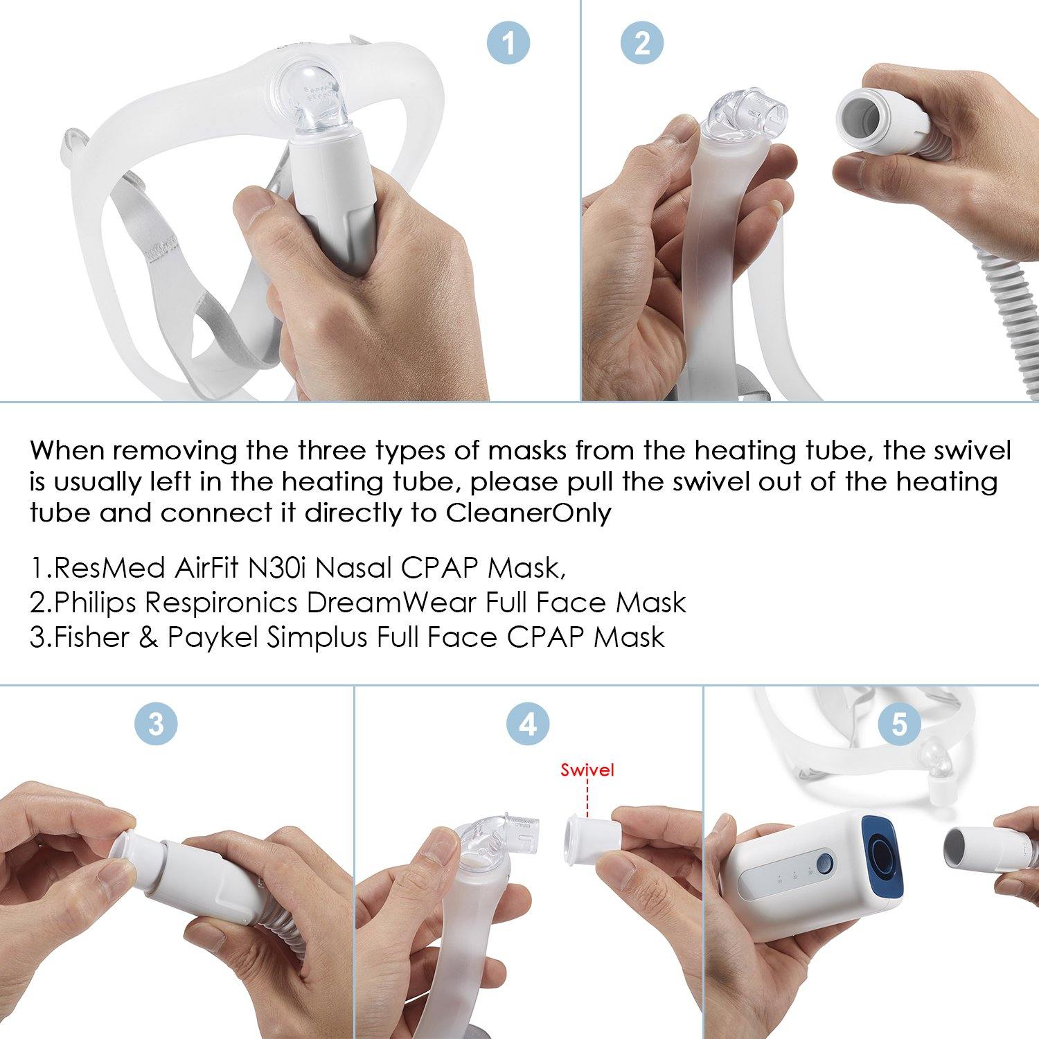 CleanerOnly CPAP Cleaner - When removing the three  types of masks from the heating tube, the swivel is usually left in the heating tube, please pull the swivel out of the heating tube and connect it directly to CleanerOnly. 1. ResMed AirFit N30i Nasal CPAP Mask. 2.Philips Respironics DreamWear Full Face Mask. 3.Fisher & Paykel Simplus Full Face CPAP Mask.